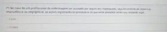 7a) No caso de um profissional de enfermagem ser acusado por algum ato inadequado, seja decorrente de impericia,
imprudência ou negligência, as ações registradas no prontuário do paciente atendido serào seu respaldo legal.
Ocerto
Errado