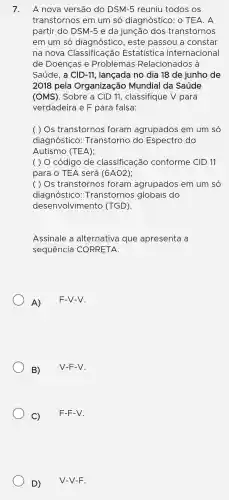 7.
A nova versão do DSM -5 reuniu todos os
transtornos em um só diagnóstic ): 0 TEA. A
partir do DSM-5 e da junção dos transtornos
em um só diagnó stico , este passou a constar
na nova Classificação Estatística Internacional
de Doenças e Problemas Relacionados à
Saúde, a CID-11,lancada no dia 18 de junho de
2018 pela Organização Mundial I da Saúde
(OMS). Sobre a CID 11, classifique V para
verdadeira e F para falsa:
( ) Os transtornos foram agrupados em um só
diagnóstico : Transtorno do Espectro do
Autismo (TEA);
( ) 0 código de classificação conforme CID 11
para o TEA será (6AO2)
( ) Os transtornos foram agrupados em um só
diagnóstico : Transtornos globais do
desenvo lvimen to (TG iD).
Assinal le a alternativa que apresenta la
sequen cia COR RETA.
A)
F-V-V.
B)
V-F-V.
C)
F-F-V.
D)
V-V-F.