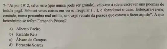 7-"Ai por 1912, salvo erro (que nunca pode ser grande), veio-me a ideia escrever uns poemas de
indole pagã. Esbocei umas coisas em verso irregular (...), e abandonei o caso. Esboçara-se-me,
contudo, numa penumbra mal urdida, um vago retrato da pessoa que estava a fazer aquilo". A que
heterónimo se refere Fernando Pessoa?
a) Alberto Caeiro
b) Ricardo Reis
c) Álvaro de Campos
d) Bernardo Soares