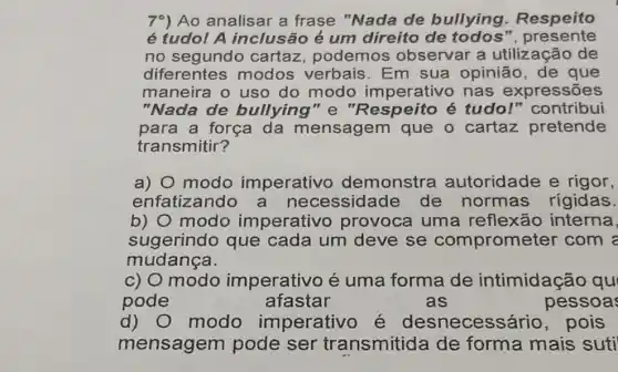 7^circ  ) Ao analisar a frase "Nada de bullying Respeito
é tudo! A inclusão é um direito de todos ", presente
no segundo cartaz, podemos observar a utilização de
diferentes modos verbais . Em sua opinião, de que
maneira o uso do modo imperativo nas expr essões
"Nada de bullying"e "Respeito é tudo!" contribui
para a força da mensagem que o cartaz pretende
transmitir?
a) modo imperativo demonstra autoridade e rigor,
enfatizando a necessidade de normas rigidas.
b) modo imperativo provoca uma reflexão interna,
sugerindo que cada um deve se comprometer com
mudança.
C)O modo imperativo é uma forma de intimidação qu
pode	afastar	as	pessoa
d) 0 modo imperativo é desnecessário , pois
mensagem pode ser transmitida de forma mais suti