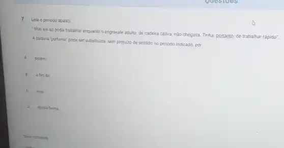 7
Leia o periodo abaixo:
Mas ele só podia trabalhar enquanto o engraxate adulto, de cadeira cativa não chegava. Tinha, portanto,de trabalhar rápido".
A palavra "portanto" pode ser substituida, sem prejuizo de sentido no periodo indicado, por:
A porém.
B a fim de.
C mas
D dessa forma