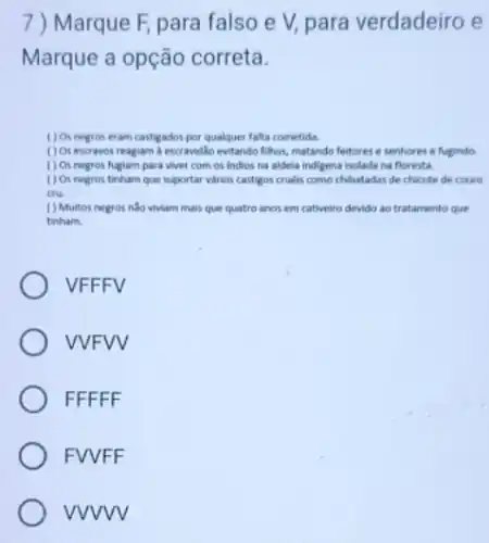 7)Marque F, para falso e V, para verdadeiro e
Marque a opção correta.
( ) Os negros eram castigados por qualquer falta cometida.
() Os escravos reagiam i escravidlo evitando filhos, matando feitores e senhores e fugindo.
( ) Os negros fuglam para viver com os indios na aldela indigena isolada na floresta.
( ) Os negros tinham que suportar varios castigos cruelis como chibatadas de chicote de couro
cru.
( ) Multos negros nào viviam mais que quatro anos em cativeiro devido ao tratamento que
tinham.
VFFFV
VVFVV
FFFFF
FVVFF
vvvvv