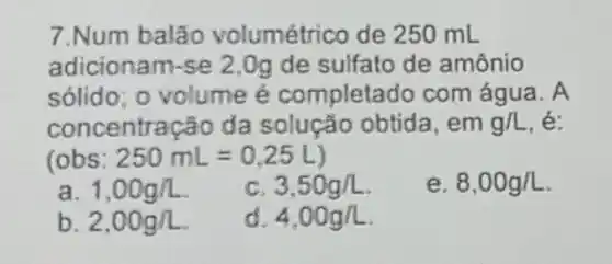 7.Num balão volumétrico de 250 mL
adicionam-se 2 .Og de sulfato de amônio
sólido; o volume é completado com água. A
concentração da solução obtida. em g/L
(obs: 250mL=0.25L
a. 1,00g/L
C 3,50g/L
e. 8,00g/L
b. 2,00g/L
d 4.00g/L