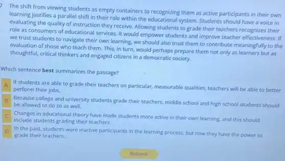 7
The shift from viewing students as empty containers to recognizing them as active participants in their own
learning justifies a parallel shift in their role within the educational system Students should have a voice in
evaluating the quality of instruction they receive Allowing students to grade their teachers recognizes their
role as consumers of educational services. It would empower students and improve teacher effectiveness . If
we trust students to navigate their own learning we should also trust them to contribute meaningfully to the
evaluation of those who teach them. This, in turn, would perhaps prepare them not only as learners but as
thoughtful, critical thinkers and engaged citizens in a democratic society.
Which sentence best summarizes the passage?
A If students are able to grade their teachers on particular, measurable qualities, teachers will be able to better
perform their jobs.
B Because college and university students grade their teachers middle school and high school students should B
be allowed to do so as well.
.
include students grading their teachers.
Changes in educational theory have made students more active in their own learning, and this should
D In the past, students were inactive participants in the learning process, but now they have the power to D
grade their teachers.