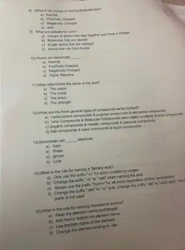 8) What is the charge of most polyatomic ions?
a) Neutral
b) Positively Charged
c) Negatively
d)zero
9) What are polyatomic ions?
a) Groups of atoms that stay together and have a charge
b) Molecules that are neutral
c) Single atoms that are charged
d) Atoms that can form
10) Atoms are electrically
__ .
a) Neutral
b) Positively Charged
c) Negatively Charged
d) Highly Reactive
11) What determines the name of the acid?
a) The cation
b) The metal
c) The anion
d) The strength
12) What are the three general types of compounds we've studied?
a) Hydrocarbon compounds polymer compounds & elementa compounds
b) Ionic Compounds &Molecular Compounds (also called covalent) & acid compounds
c) Organic compounds &metallic compounds & gaseous compounds
d) Salt compounds base compounds & liquid compounds
13) Nonmetals can __ electrons.
a) Gain
b) Share
c) Ignore
d) Lose
14) What is the rule for naming a Ternary acid?
a) Only use the suffix "-ic" for acids containing oxygen
b) Change the suffix "-ic" to "-ate"when naming the acid
c) Always use the prefix "hydro-" for all acids regardless of their composition
d) Change the suffix "-ate" to "-ic" acid . Change the suffix "-ite"to "-ous" acid. The
prefix is not used
15) What is the rule for naming monatomic anions?
a) Keep the element name unchanged
b) Add 'mono' before the element name
c) Use the latin name of the element
d) Change the element ending to -ide