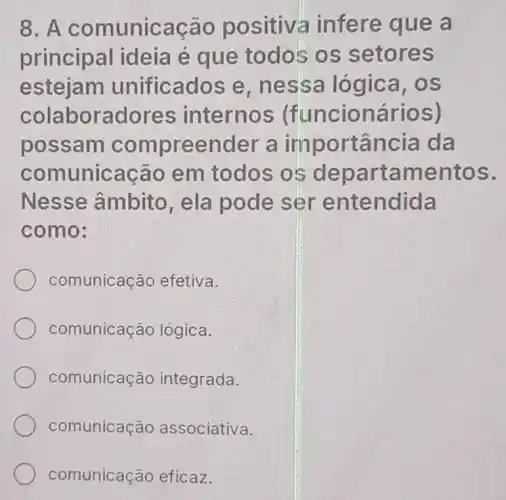 8. A comunicação positiva infere que a
principal ideia é que todos os setores
estejam unificados e nessa lógica . os
colaboradores internos (funcionários)
possam compreender a importância da
comunicação em todos os departamentos.
Nesse âmbito, ela pode ser entendida
como:
comunicação efetiva.
comunicação lógica.
comunicação integrada.
comunicação associativa.
comunicação eficaz.