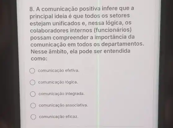 8. A comunicação positiva infere que a
principal ideia é que todos os setores
estejam unificados e nessa lógica . os
colaboradores internos (funcionários)
possam compreender a importância da
comunicação em todos os departamentos.
Nesse âmbito, ela pode set 'entendida
como:
comunicação efetiva.
comunicação lógica.
comunicação integrada.
comunicação associativa.
comunicação eficaz.