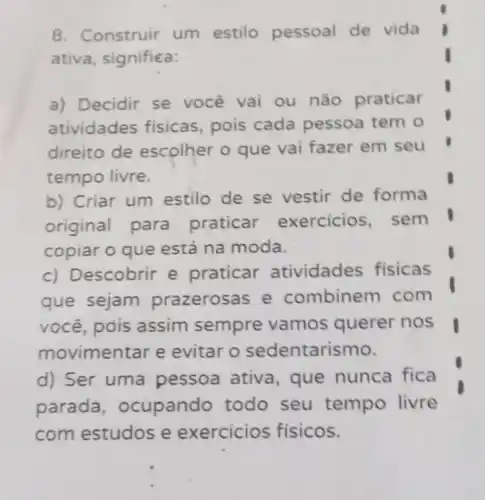 8. Construir um estilo pessoal de vida
ativa, significa:
a) Decidir se você vai ou não praticar
atividades fisicas, pois cada pessoa tem o
direito de escolher o que vai fazer em seu
tempo livre.
b) Criar um estilo de se vestir de forma
original para praticar exercicios, sem
copiar o que está na moda.
c) Descobrir e praticar atividades fisicas
que sejam prazerosas e combinem com
você, pois assim sempre vamos querer nos
movimentar e evitar o sedentarismo.
d) Ser uma pessoa ativa que nunca fica
parada , ocupando todo seu tempo livre
com estudos e exercicios fisicos.