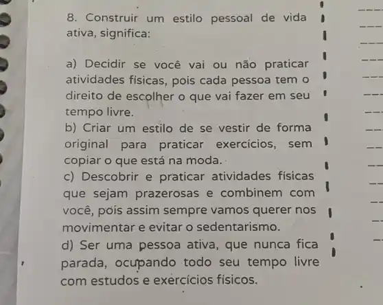 8. Construir um estilo pessoal de vida
ativa, significa:
a) Decidir se você vai ou não praticar
atividades fisicas pois cada pessoa tem o
direito de escolher o que vai fazer em seu
tempo livre.
-.
b) Criar um estilo de se vestir de forma
original para praticar exercicios, sem
copiar o que está na moda.
-
-
-
c) Descobrir e praticar atividades físicas
que sejam prazerosas e combinem com
você, pois assim sempre vamos querer nos
movimentar e evitar o sedentarismo.
-
-
-
d) Ser uma pessoa ativa , que nunca fica
parada , ocupando todo seu tempo livre
com estudos e exercicios físicos.
__
__
__