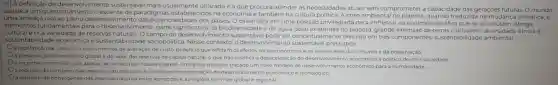 8") A definição de desenvolvimento sustentavel mais usualmente utilizadaé a que procura atender as necessidades atuais sem comprometer a capacidade das gerações futuras. O mundo
assiste a um questionamento crescente de paradigmas estabelecidos na economia e também na cultura politica. A crise ambiental no planeta, quando traduzida na mudança climática, é
uma ameaça real ao pleno desenvolvimento das potencialidades dos paises. 0 Brasil está em uma posição privilegiada para enfrentar os enormes desafios que se acumulam. Abriga
elementos fundamentais para o desenvolvimento: parte significativa da biodiversidade e da água doce existentes no planeta; grande extensão de terras cultiváveis; diversidade étnica e
sustentabilidade econômica e sustentabilidade sociopolitica Nesse contexto, o desenvolvimento sustentáve pressupóe:
cultural erica variedade de reservas naturais. O campo do desenvolvimento sustentável pode ser conceitualmente dividido em três componentes: sustentabilidade ambiental
a redefinição de critériose instrumentos de avaliação de custo-beneficio que reflitam os efeitos socioeconomicose os valores reais do consumo e da preservação.
a preservação do equilibrio global e do valor das reservas de capital natural o que nào justifica a desaceleração do desenvolvimento economico e politico de uma sociedade.
reconhecimento de que apesar de os recursos naturais serem limitados, deve ser traçado um novo modelo de desenvolvimento económico para a humanidade.
a redução do consumo das reservas naturais com a consequente estagnação do desenvolvimento económico e techologico.
a distribuição homogênea das reservas naturais entre as naçoes e as regióes em nivel global e regional.