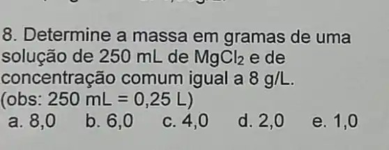 8. Determine a massa em gramas de uma
solução de 250 mL de MgCl_(2) e de
concentração comum igual a 8g/L
(obs: 250mL=0,25L)
a. 8,0
b. 6,0
c. 4,0
d. 2,0
e. 1,0