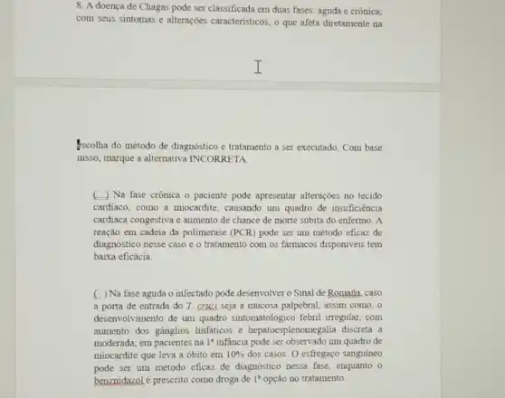 8. A doença de Chagas pode ser classificada em duas fases: aguda e crônica:
com seus sintomas e alterações caracteristicos, o que afeta diretamente na
I
scolha do método de diagnóstico e tratamento a ser executado. Com base
nisso, marque a alternativa INCORRETA
( ) Na fase crônica o paciente pode apresentar alterações no tecido
cardiaco, como a miocardite, causando um quadro de insuficiência
cardiaca congestiva e aumento de chance de morte súbita do enfermo A
reação em cadeia đa polimerase (PCR) pode ser um método eficaz de
diagnóstico nesse caso e o tratamento com os farmacos disponiveis tem
baixa eficácia
( ) Na fase aguda o infectado pode desenvolver o Sinal de Romaña.caso
a porta de entrada do T. cruzi seja a mucosa palpebral, assim como,o
desenvolvimento de um quadro sintomatológico febril irregular, com
aumento dos gânglios linfaticos e hepatoes plenomegalia discreta a
moderada; em pacientes na 1^a infancia pode ser observado um quadro de
miocardite que leva a óbito em 10%  dos casos. O esfregaço sanguineo
pode ser um método eficaz de diagnóstico nessa fase, enquanto o
benznidazolé prescrito como droga de 1^a opção no tratamento.