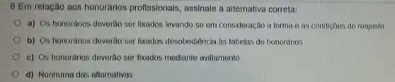 8 Em relação aos honorários profissionais, assinale a alternativa correta:
a) Os honorários deverão ser fixados levando-se em consideração a forma c as condiçōes de reajuste
b) Os honorários deverão ser fixados desobediência às tabelas de honorários
c) Os honorários deverão ser fixados mediante aviltamento
d) Nenhuma das alternativas