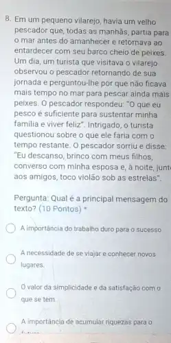 8. Em um pequeno vilarejo, havia um velho
pescador que, todas as manhãs, partia para
mar antes do amanhecer e retornava ao
entardecer com seu barco cheio de peixes
Um dia, um turista que visitava o vilarejo
observou o pescador retornando de sua
jornada e perguntou-Ihe por que não ficava
mais tempo no mar para pescar ainda mais
peixes. 0 pescador respondeu: "O que eu
pesco é suficiente para sustentar minha
familia e viver feliz ". Intrigado, o turista
questionou sobre o que ele faria com
tempo restante. O pescador sorriu e disse:
"Eu descanso, brinco com meus filhos,
converso com minha esposa e, à noite , junt
aos amigos, toco violão sob as estrelas".
Pergunta: Qual é a principal mensagem do
texto? (10 Pontos)
A importância do trabalho duro para o sucesso.
A necessidade de se viajar e conhecer novos
lugares.
valor da simplicidade e da satisfação com 0
que se tem.
A importância de acumular riquezas para o