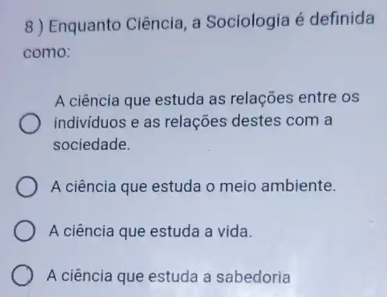 8) Enquanto Ciência, a Sociologia é definida
como:
A ciência que estuda as relações entre os
indivíduos e as relações destes com a
sociedade.
A ciência que estuda o meio ambiente.
A ciência que estuda a vida.
A ciência que estuda a sabedoria