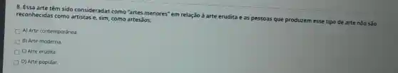 8. Essa arte têm sido consideradas como "artes menores'em relação à arte erudita e as pessoas que produzem esse tipo de arte não são reconhecidas como artistas e, sim, como artesãos.
A) Arte contemporânea.
B) Arte moderna.
D C) Arte erudita.
D) Arte popular.