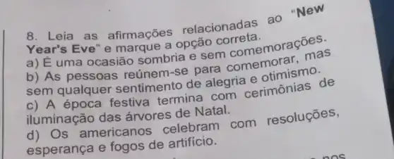 8. Leia as afirmações relacionadas ao "New
Year's Eve'e marque a opção correta.
a) Éuma ocasião sombria e sem comemorações.
b) As pessoas reúnem-se para comemorar, mas
sem qualquer sentimento de alegria e otimismo.
c) A época festiva termina com cerimônias de
iluminação das árvores de Natal.
d) Os americanos celebram com resoluçōes,
esperança e fogos de artifício.