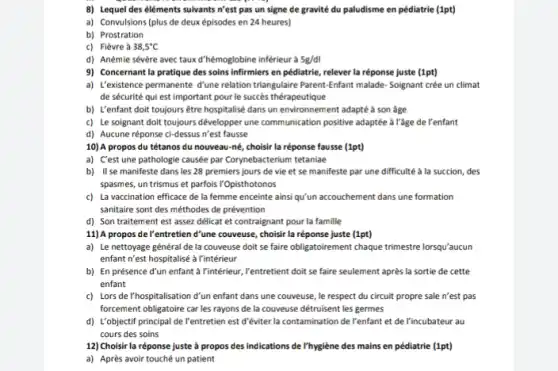 8) Lequel des éléments suivants n'est pas un signe de gravité du paludisme en pédiatrie (1pt)
a) Convulsions (plus de deux épisodes en 24 heures)
b) Prostration
c) Fièvrea 38,5^circ C
d) Anémie sévère avec taux d'hémoglobine inférieur à 5g/dl
9) Concernant la pratique des soins infirmiers en pédiatrie, relever la réponse juste (1pt)
a) L'existence permanente đ'une relation triangulaire Parent-Enfant malade Soignant crée un climat
de sécurité qui est important pour le succes thérapeutique
b) U'enfant doit toujours être hospitalisé dans un environnement adapté à son age
c) Le soignant doit toujours développer une communication positive adaptée à l'âge de l'enfant
d) Aucune réponse ci-dessus n'est fausse
10) A propos du tétanos du nouveau-né choisir la réponse fausse (1pt)
a) C'est une pathologie causée par Corynebacterium tetaniae
b) II se manifeste dans les 28 premiers jours de vie et se manifeste par une difficulté à la succion, des
spasmes, un trismus et parfois l'Opisthotonos
c) La vaccination efficace de la femme enceinte ainsiqu'un accouchement dans une formation
sanitaire sont des méthodes de prévention
d) Son traitement est assez délicat et contraignant pour la famille
11) A propos de I'entretien d'une couveuse, choisi la réponse juste (1pt)
a) Le nettoyage général de la couveuse doit se faire obligatoirement chaque trimestre lorsqu'aucun
enfant n'est hospitalisé à l'intérieur
b) En présence d'un enfant a Vintérieur, Yentretient doit se faire seulement après la sortie de cette
enfant
c) Lors de l'hospitalisation d'un enfant dans une couveuse, le respect du circuit propre sale n'est pas
forcement obligatoire car les rayons de la couveuse détruisent les germes
d) L'objectif principal de l'entretien est d'éviter la contamination de l'enfant et de l'incubateur au
cours des soins
12) Choisir la réponse juste à propos des indications de l'hygiène des mains en pédiatrie (1pt)
a) Après avoir touché un patient