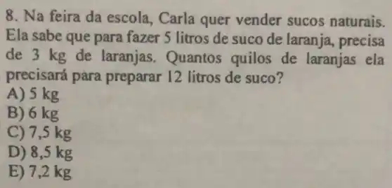 8. Na feira da escola, Carla quer vender sucos naturais.
Ela sabe que para fazer 5 litros de suco de laranja precisa
de 3 kg de laranjas. Quantos quilos de laranjas ela
precisará para preparar 12 litros de suco?
A) 5 kg
B) 6 kg
C) 7,5 kg
D) 8,5 kg
E) 7,2 kg