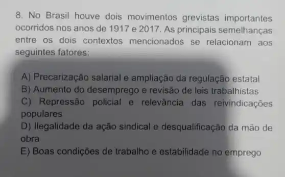 8. No Brasil houve dois movimentos grevistas importantes
ocorridos nos anos de 1917 e 2017. As principais semelhanças
entre os dois contextos mencionados se relacionam aos
seguintes fatores:
A) Precarização salarial e ampliação da regulação estatal
B) Aumento do desemprego e revisão de leis trabalhistas
C) Repressão policial e relevância das reivindicações
populares
D) Ilegalidade da ação sindical e desqualificação da mão de
obra
E) Boas condições de trabalho e estabilidade no emprego