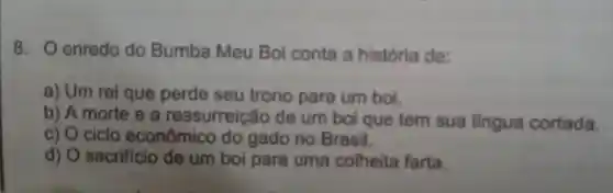 8. Oenredo do Bumba Meu Boi conta a história de:
a) Um rei que perde seu trono para um boi.
b) A morte e a ressurreição de um boi que tem sua lingua cortada.
c) O ciclo econômico do gado no Brasil.
d) sacrificio de um boi para uma colheita farta.