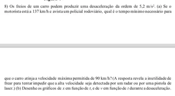 8) Os freios de um carro podem produzir uma desaceleração da ordem de 5,2m/s^2 (a) Se o
motorista está a 137km/h e avistaum policial rodoviário qual é o tempo minimo necessário para
que o carro atinja velocidade máxima permitida de 90km/h ?(A resposta revela a inutilidadede
frear para tentar impedir que a alta velocidade seja detectada por um radar ou por uma pistola de
laser.) (b) Desenhe os gráficos de x em função de t, e de v em função de t durante a desaceleração.