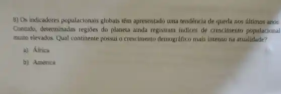 8) Os indicadores populacionais globais têm apresentado uma tendência de queda nos últimos anos.
Contudo determinadas regiōes do planeta ainda registram indices de crescimento populacional
muito elevados. Qual continente possui o crescimento demográfico mais intenso na atualidade?
a) Africa
b) América