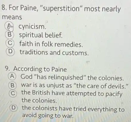 8. For Paine ,"superstition" most nearly
means
A cynicism.
B spiritual belief.
C faith in folk remedies.
D traditions and customs.
9. According to Paine
A God "has relinquished"the colonies.
B war is as unjust as "the care of devils."
C the British have attempted to pacify
the colonies.
D the colonists have tried everything to
avoid going to war.