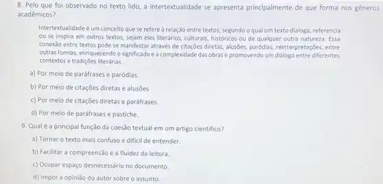 8. Pelo que foi observado no texto lido a intertextualidade se apresenta principalmente de que forma nos gêneros
acadêmicos?
Intertextualidade é um conceito que se refereà relação entre textos, segundo oqual um texto dialoga referencia
ou se inspira em outros textos, sejam eles literários, culturais, históricos ou de qualquer outra natureza Essa
conexão entre textos pode se manifestar através de citações diretas, alusões, paródias,reinterpretações, entre
outras formas, enriquecendo o significado e a complexidade das obras e promovendo um diálogo entre diferentes
contextos e tradições literárias.
a) Por meio de paráfrases e paródias.
b) Por meio de citações diretas e alusões
c) Por meio de citações diretas e paráfrases.
d) Por meio de paráfrases e pastiche.
9. Qualé a principal função da coesão textual em um artigo cientifico?
a) Tornar o texto mais confuso e dificil de entender.
b) Facilitar a compreensão e a fluidez da leitura.
c) Ocupar espaço desnecessário no documento.
d) Impor a opinião do autor sobre o assunto.