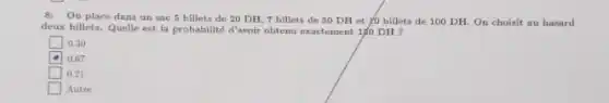 8: On place dans un sac 5 billets de 20 DH, 7 billets de 50 DH et yo billets de 100 DH. On choisit au hasard
deux billets. Quelle est la probabilité d'avoir obtenu exactement 150 DH ?
square  0.30
0.67
square  0.21
Autre