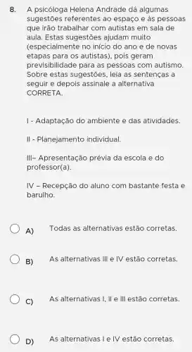 8. A psicóloga Helena Andrade dá algumas
sugestões referentes ao espaço e às pessoas
que irão trabalhar com autistas em sala de
aula. Estas sugestões ajudam muito
(especialmente no início do ano e de novas
etapas para os autistas), pois geram
previsibilidade para as pessoas com autismo.
Sobre estas sugestões . leia as sentencas a
seguir e depois assinale a alternativa
CORRETA.
I - Adaptação do ambiente e das atividades.
II - Planejamento individual.
III-Apresentação prévia da escola e do
professor(a)
IV - Recepção do aluno com bastante festa e
barulho.
A)
Todas as alternativas estão corretas.
B) As alternativas 1Vert  e IV estão corretas.
C)
As alternativas I . II e III estão corretas.
D)
As alternativas I e IV estão corretas.