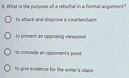 8. What is the purpose of a rebuttal in a formal argument?
to attack and disprove a counterclaim
to present an opposing viewpoint
to concede an opponent's point
to give evidence for the writer's claim