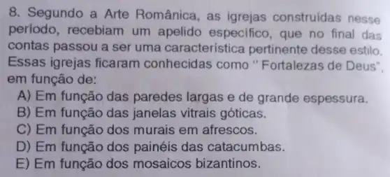 8. Segundo a Arte Românica.as igrejas construídas nesse
período recebiam um apelido especifico , que no final das
contas passou a ser uma característica pertinente desse estilo.
Essas igrejas ficaram conhecidas como "Fortalezas de Deus".
em função de:
A) Em função das paredes largas e de grande espessura.
B) Em função das janelas vitrais góticas.
C) Em função dos murais em afrescos.
D) Em função dos painéis das catacumbas.
E) Em função dos mosaicos bizantinos.