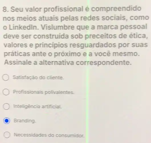 8. Seu valor profissional é compreendido
nos meios atuais pelas redes sociais .como
Linkedln Vislumbre que a marca pessoal
deve ser construida sob preceitos de ética.
valores e princípios resguardados por suas
práticas ante o próximo e a você mesmo.
Assinale a alternativa correspondente.
Satisfação do cliente.
Profissionais polivalentes.
Inteligência artificial.
C Branding
Necessidades do consumidor.