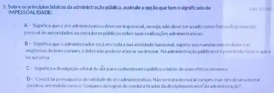 8. Sobre os principios básicos da administração pública assinale a opção que temo significadode
DALIDADE
A- Significa queo ato administrativo deve ser impessoal, ou seja, não deveser usado como forma depromoção
pessoal deautoridades ou servidores públicos sobre suas realizaçōes administrativas.
B- Significaqueoadministr ador estáemtoda a sua atividade funcional, sujeito aosmandamentos dalei e as
exigências do bem comum edeles não podese afastar ou desviar. Na administração pública só épermitido fazer oquea
lei autoriza.
C- Significa adivulgação oficial do alopara conhecimento público einicio deseus efeitos externos.
D- Constitui pressupostode validadedo ato administrativo Não setratademoral comum, mas sim de uma moral
juridica, entendida como o "conjunto deregras de conduta tiradas da disciplinainteriof da administração".