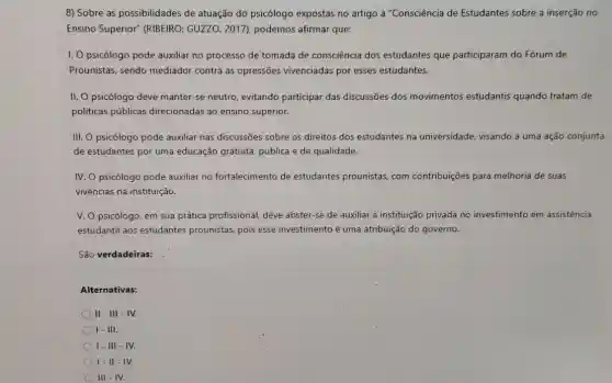 8) Sobre as possibilidades de atuação do psicólogo expostas no artigo a "Consciência de Estudantes sobre a inserção no
Ensino Superior" (RIBEIRO,GUZZO, 2017), podemos afirmar que:
I. Opsicólogo pode auxiliar no processo de tomada de consciência dos estudantes que participaram do Forum de
Prounistas, sendo mediador contra as opressões vivenciadas por esses estudantes.
II. O psicólogo deve manter-se neutro, evitando participar das discussões dos movimentos estudantis quando tratam de
políticas públicas direcionadas ao ensino superior.
III. O psicólogo pode auxiliar nas discussões sobre os direitos dos estudantes na universidade, visando a uma ação conjunta
de estudantes por uma educação gratuita, pública e de qualidade.
IV. O psicólogo pode auxiliar no fortalecimento de estudantes prounistas, com contribuições para melhoria de suas
vivências na instituição.
V. O psicólogo, em sua prática profissional, deve abster-se de auxiliar a instituição privada no investimento em assistência
estudantil aos estudantes prounistas, pois esse investimento é uma atribuição do governo.
São verdadeiras:
Alternativas:
II - III - IV.
I - III.
I-III - IV.
I-II-IV.
III - IV.