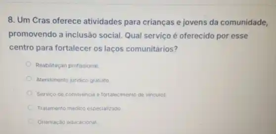 8. Um Cras oferece atividades para criancas e jovens da comunidade,
promovendo a inclusão social. Qual serviço é oferecido por esse
centro para fortalecer os lacos comunitários?
Reabilitação profissional.
Atendimento juridico gratuito.
Servico de convivência e fortalecimento de vinculos.
Tratamento médico especializado.
Orientação educacional.