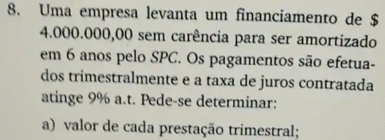 8. Uma empresa levanta um financiamento de
 
4.000.000,00 sem carência I para ser amortizado
em 6 anos pelo SPC. Os pagamentos são efetua-
dos trimestralmente e a taxa de juros contratada
atinge 9%  a.t. Pede-se determinar:
a) valor de cada prestação trimestral;