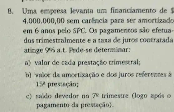 8. Uma empresa levanta um financiamento de s
4.000.000,00 sem caréncia para ser amortizado
em 6 anos pelo SPC. Os pagamentos são efetua-
dos trimestralmente e a taxa de juros contratada
atinge 9%  a.t. Pede-se determinar:
a) valor de cada prestação trimestral;
b) valor da amortização e dos juros referentes a
15^a prestação;
c) saldo devedor no 7^2 trimestre (logo apos o
pagamento da prestação).