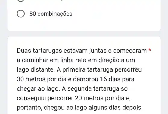 80 combinações
Duas tartarugas estavam juntas e começaram
a caminhar em linha reta em direção a um
lago distante. A primeira tartaruga percorreu
30 metros por dia e demorou 16 dias para
chegar ao lago. A segunda tartaruga só
conseguiu percorrer 20 metros por dia e.
portanto,chegou ao lago alguns dias depois