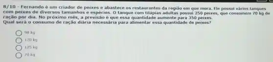 8/10 - Fernando é um criador de peixes e abastece os restaurantes da região em que mora Ele pos sui vá rios tang lues
com peixes de diversos tamanhos e espécies. 0 tanque com tilápias adultas possui 250 peixes, que cons omen 70 kg de
ração por dia. No próximo mês, a previsão é que essa quantidade aumente para 350 peixes.
Qual será 0 consumo de ração diária necessári para alimentar essa quantidade de peixes?
98 kg
170 kg
125 kg
70 kg