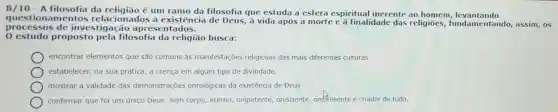 8/10 - A filosofia da religião é um ramo da filosofia que estuda a esfera espiritual inerente ao homem,levantando
questionamentos relacionados à existência de Deus,à vida após a morte e à finalidade das religioes,fundamentando,assim, 05
processo s de investi gação apres entados.
0 estudo proposto pela filosofia da religião busca:
encontrar elementos que são comuns às manifestações religiosas das mais diferentes culturas.
estabelecer, na sua prática, a crença em algum tipo de divindade.
mostrar a validade das demonstraçōes ontológicas da existência de Deus.
confirmar que há um único Deus, sem corpo,eterno, onipotente,onisciente, onifresente e criador de tudo.