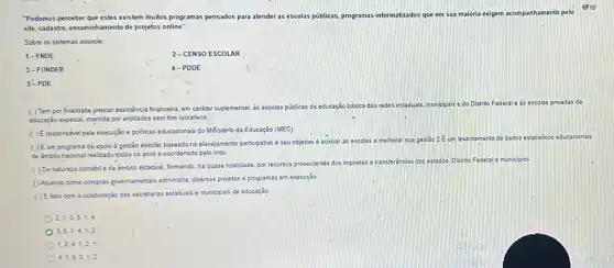 810
"Podemos perceber que estes existem muitos programas pensados para atender as escolas públicas programas informatizados que em sua maioria exigem ompanhamento pelo
site, cadastro, encaminhamento de projetos online
Sobre os sistemas associe:
1-FNDE
2-CENSO ESCOLAR
3-FUNDEB
4-PDDE
5-PDE
( ) Tem por finalidade prestar assistencia financeira em caráter suplementar,
as escolas públicas da educação básica
das redes estaduais, municipais edo Distrito Federal e as escolas privadas de
educação especial, mantida por entidades sem fins lucrativos.
( ) É responsivel pela execução e politicas educacionais do Miñistério da Educação (MEC)
( ) Éum programa de apoio à gestǎo escolar baseado no planejamento participativo e seu objetivo é auxiliar as escolas a melhorar sua gestão 2 E um levantamento de dados estatisticos educacionais
de ambito nacional realizado todos os anos e coordenado pelo Inep.
dos. Distrito Federal e municipios
( ) Denatureza contabile de âmbito estadual, formando, na quase totalidade, por recursos provenientes dos impostos e transferências dos estados
( ) Asuando como compras governamentals administra, diversos projetos e programas em execução
( ) Efeito com a colaboração das secretarias estaduasis e municipais de educação
2,1,3,5,1,4
3,5,1,4,1,2
1,3,4,1,2,1
4,1,5,3,1,2