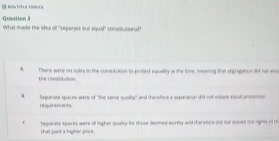 88 MULTIPLE CHOICE
Question 3
What made the idea of "separate but equal"constitutional?
There were no rules in the constitution to protect equality at the time, meaning that segregation did not viole
the constitution.
B Separate spaces were of "the same quality" and therefore a separation did not violate equal protection
requirements
e Separate spaces were of higher quality for those deemed worthy and therefore did not violate the rights of th
that paid a higher price.