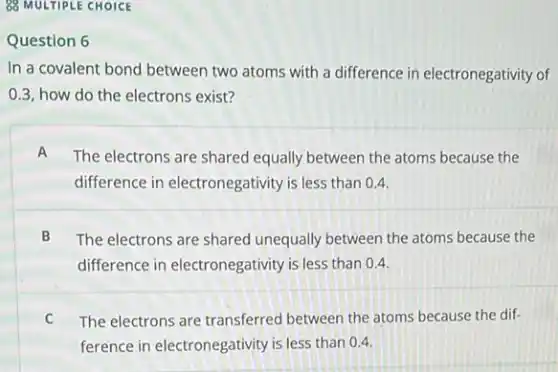 88 MULTIPLE CHOICE
Question 6
In a covalent bond between two atoms with a difference in electronegativity of
0.3, how do the electrons exist?
A
The electrons are shared equally between the atoms because the
difference in electronegativity is less than 04.
B The electrons are shared unequally between the atoms because the
difference in electronegativity is less than 04.
C The electrons are transferred between the atoms because the dif-
ference in electronegativity is less than 0.4.