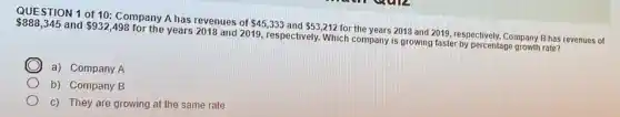 888,345 and 932,498
for the years 2018 and 2019, respectively. Which company is growing faster by percentage growth rate?
QUESTION 1 of 10:Company A has revenues of
 45,333 and 53,212
for the years 2018 and 2019, respectively. Company B has revenues of
C a) Company A
b) Company B
c) They are growing at the same rate