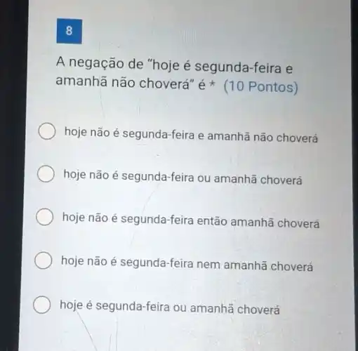 8
A negação de "hoje é segunda -feira e
amanhã não choverá" acute (e)ast  (10 Pontos)
hoje não é segunda -feira e amanhã não choverá
hoje não é segunda -feira ou amanhã choverá
hoje não é segunda-feira então amanhã choverá
hoje não é segunda -feira nem amanhã choverá
hoje é segunda-feira ou amanhã choverá