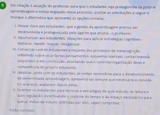 8
Em relação à atuação do professor para que o estudante seja protagonista da própria
aprendizagem e esteja engajado nesse processo analise as orientações a seguir e
marque a alternativa que apresenta as opções corretas.
I. Deixar claro aos estudantes, que a gestão da aprendizagem precisa ser
desenvolvida e protagonizada pelo agente que ensina - o professor.
II. Oportunizar aos estudantes situações para aplicar estratégias cognitivas -
elaborar, repetir, buscar reorganizar.
III. Conversar com os estudantes a respeito dos processos de metacognição.
refletindo sobre os próprios pensamentos, esquemas mentais, conhecimentds
adquiridos e em construção abordando que o controle/organização disso é
competência do próprio estudante.
IV. Idealizar, junto com os estudantes, as metas necessárias para o desenvolvimento
de determinada aprendizagem apresentá-las sempre que necessário e convidá-
los a se auto avaliarem diante delas.
V. Orientar os estudantes para técnicas e estratégias de auto estudo, de leitura e
auto regulação, Incentivando o controle do tempo e do espaço necessários para
que as metas de estudo, definidas por eles.sejam cumpridas.