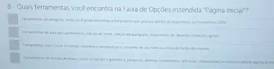 8-Quais ferramentas você encontra na Faixa de Opções estendida "Página Inicial"?
Ferramentas de pesquisa, onde vocé pode encontrara ferramenta que procura dentre as disponivers no PowerPoint 2019
Ferramentas de area de transferência, edição de fonte edição de parágrafo, Terramentas de desenho e edicóes gerais
Ferramentas para trocar os temas, vanantese personalizar o tamanho de seu slide ou atela de fundo do mesmo
Ferramentas de revisio de texto, como ortografia e gramatica, persquisas, idomas, comentahos adicionar comparaçóes,
e nclusive utilizar escrita atin