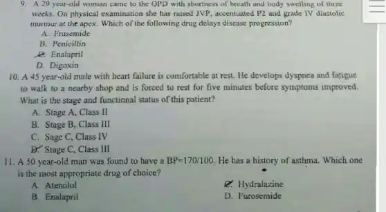 9. A 29 year-old woman came to the OPD with shortness of breath and body swelling of three
weeks. On physical examination she has raised JVP, accentuatec P2 and grade IV diastolic
murmur at the apex . Which of the following drug delays disease progression?
A. Frusemide
B. Penicillin
e. Enalapril
D. Digoxin
10. A 45 year-old male with heart failure is comfortable at rest He develops dyspnea and fatigue
to walk to a nearby shop and is forced to rest for five minutes before symptoms improved.
What is the stage and functional status of this patient?
A. Stage A, Class II
B. Stage B, Class Ill
C. Sage C, Class IV
D. Stage C, Class III
11. A 50 year-old man was found to have a BP=170/100 He has a history of asthma. Which one
is the most appropriate drug of choice?
A. Atenolol
Q. Hydralazine
B. Enalapril
D. Furosemide